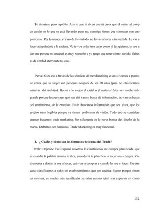 Te aterrizan pero rapidito. Aparte que te dicen que tú crees que el material p-o-p
de cartón es lo que se está llevando pues no, conmigo tienes que contratar con uno
particular. Por lo menos, el caso de farmatodo, no lo vas a hacer a tu medida. Lo vas a
hacer adaptándote a la cadena. No te voy a dar tres caras como tú las quieres, te voy a
dar una porque mi anaquel es muy pequeño y yo tengo que tener cierto surtido. Sabes
es de verdad aterrizarte tal cual.

Perla: Si es eso a través de las técnicas de merchandising o sea si vamos a puntos
de venta que su target son personas después de los 60 años (para no clasificarnos
nosotras ahí también). Bueno a lo mejor el cartel o el material debe ser mucho más
grande porque las personas que van ahí van en busca de información, no van en busca
del sentimiento, de la emoción. Están buscando información que sea clara, que los
precios sean legibles porque ya tienen problemas de visión. Todo eso se considera
cuando hacemos trade marketing. No solamente es la parte bonita del diseño de la
marca. Debemos ser funcional. Trade Marketing es muy funcional.

4. ¿Cuáles y cómo son los formatos del canal del Trade?
Perla: Depende. En Corpañal nosotros lo clasificamos en: compra planificada, que
es cuando la palabra misma lo dice, cuando tú te planificas a hacer una compra. Vas
dispuesta a donde la voy a hacer, qué voy a comprar y cuándo lo voy a hacer. En este
canal clasificamos a todos los establecimientos que son cadena. Bueno porque tienen
un sistema, es mucho más tecnificado ya estos mismo retail son expertos en como

	
  

132	
  

 