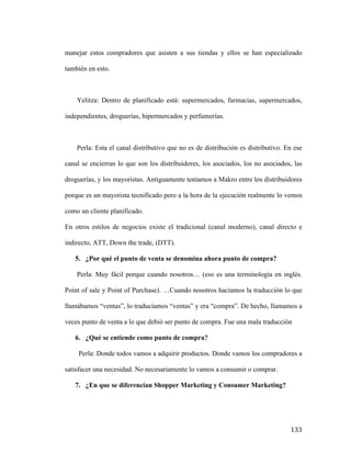 manejar estos compradores que asisten a sus tiendas y ellos se han especializado
también en esto.

Yelitza: Dentro de planificado está: supermercados, farmacias, supermercados,
independientes, droguerías, hipermercados y perfumerías.

Perla: Esta el canal distributivo que no es de distribución es distributivo. En ese
canal se encierran lo que son los distribuidores, los asociados, los no asociados, las
droguerías, y los mayoristas. Antiguamente teníamos a Makro entre los distribuidores
porque es un mayorista tecnificado pero a la hora de la ejecución realmente lo vemos
como un cliente planificado.
En otros estilos de negocios existe el tradicional (canal moderno), canal directo e
indirecto, ATT, Down the trade, (DTT).
5. ¿Por qué el punto de venta se denomina ahora punto de compra?
Perla: Muy fácil porque cuando nosotros… (eso es una terminología en inglés.
Point of sale y Point of Purchase). …Cuando nosotros hacíamos la traducción lo que
llamábamos “ventas”, lo traducíamos “ventas” y era “compra”. De hecho, llamamos a
veces punto de venta a lo que debió ser punto de compra. Fue una mala traducción
6. ¿Qué se entiende como punto de compra?
Perla: Donde todos vamos a adquirir productos. Donde vamos los compradores a
satisfacer una necesidad. No necesariamente lo vamos a consumir o comprar.
7. ¿En que se diferencian Shopper Marketing y Consumer Marketing?

	
  

133	
  

 