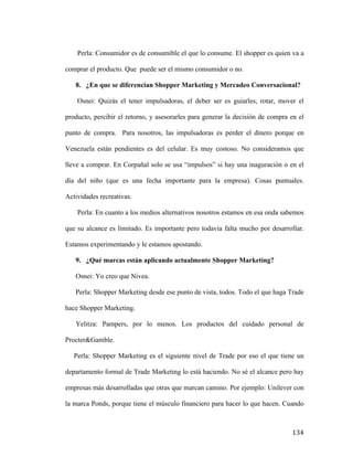 Perla: Consumidor es de consumible el que lo consume. El shopper es quien va a
comprar el producto. Que puede ser el mismo consumidor o no.
8. ¿En que se diferencian Shopper Marketing y Mercadeo Conversacional?
Osnei: Quizás el tener impulsadoras, el deber ser es guiarles, rotar, mover el
producto, percibir el retorno, y asesorarles para generar la decisión de compra en el
punto de compra. Para nosotros, las impulsadoras es perder el dinero porque en
Venezuela están pendientes es del celular. Es muy costoso. No consideramos que
lleve a comprar. En Corpañal solo se usa “impulsos” si hay una inaguración o en el
día del niño (que es una fecha importante para la empresa). Cosas puntuales.
Actividades recreativas.
Perla: En cuanto a los medios alternativos nosotros estamos en esa onda sabemos
que su alcance es limitado. Es importante pero todavía falta mucho por desarrollar.
Estamos experimentando y le estamos apostando.
9. ¿Qué marcas están aplicando actualmente Shopper Marketing?
Osnei: Yo creo que Nivea.
Perla: Shopper Marketing desde ese punto de vista, todos. Todo el que haga Trade
hace Shopper Marketing.
Yelitza: Pampers, por lo menos. Los productos del cuidado personal de
Procter&Gamble.
Perla: Shopper Marketing es el siguiente nivel de Trade por eso el que tiene un
departamento formal de Trade Marketing lo está haciendo. No sé el alcance pero hay
empresas más desarrolladas que otras que marcan camino. Por ejemplo: Unilever con
la marca Ponds, porque tiene el músculo financiero para hacer lo que hacen. Cuando

	
  

134	
  

 