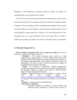 Marketing y Trade Marketing es diferente aunque se trabaja en conjunto con
estrategias juntas. Son necesarias las dos visiones.
Osnei: No es sólo necesario para el fabricante sino también para el retail. Estuve
leyendo que detrás del éxito de grandes retail como Wallmart hay grandes estudios.
Si lograron el éxito con trabajo, estudios, investigación del comprador frente al punto
de compra. Podemos no estar regulados y tener una etiqueta espectacular pero si no sé
cómo dirigirme al target aunque sea el correcto, no lo estoy haciendo bien. Es una
herramienta que es un gran deseembolso pero vale la pena. Para ver donde se
exhibirá, que material p-o-p quieren. Si se mueve la categoría se mueve el comprador.

3.3 Edoardo Vignani (E.V.)
1. What is Shopper Marketing? What can you achieve by using it? The answer
should cover, if relevant, the following points:
• Definition – The various marketing tactics, based on a deep
understanding of shopper behavior – built to influence the decisión of the
shopper at the Point of Purchase. This requires defining the consumer vs.
The shopper, understanding the various channels and formats of sales, and
segmenting all the above to lead to customized activities, in support of
broaded Brand and Consumer marketing.
• Origin – an evolution of “collaborative category management”,
customer marketing, and retail marketing. The concept of partnering with
the distributor channels to optimize sales dates to ~1990 with Brian
Harris’ Category management Framework
• History – Shopper Marketing has been exploding as a specific concept
since
2007
(see
Google
trends
at
http://www.google.com/trends/explore#q=%22Shopper%20Marketing%2
2 ), though it’s been actually worked on for far longer, if in a less defined
way.
• Function – to maximize sales, like all Marketing!
• Advantages / Limitations
- Advantages: Enables for companies to target, develop, and
customize product marketing to maximize sales. Focuses on

	
  

136	
  

 