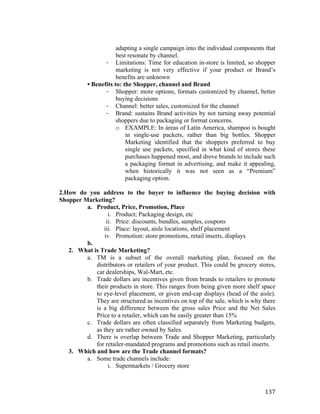 adapting a single campaign into the individual components that
best resonate by channel.
- Limitations: Time for education in-store is limited, so shopper
marketing is not very effective if your product or Brand’s
benefits are unknown
• Benefits to: the Shopper, channel and Brand
- Shopper: more options, formats customized by channel, better
buying decisions
- Channel: better sales, customized for the channel
- Brand: sustains Brand activities by not turning away potential
shoppers due to packaging or format concerns.
o EXAMPLE: In áreas of Latin America, shampoo is bought
in single-use packets, rather than big bottles. Shopper
Marketing identified that the shoppers preferred to buy
single use packets, specified in what kind of stores these
purchases happened most, and drove brands to include such
a packaging format in advertising, and make it appealing,
when historically it was not seen as a “Premium”
packaging option.
2.How do you address to the buyer to influence the buying decision with
Shopper Marketing?
a. Product, Price, Promotion, Place
i. Product; Packaging design, etc
ii. Price: discounts, bundles, samples, coupons
iii. Place: layout, aisle locations, shelf placement
iv. Promotion: store promotions, retail inserts, displays
b.
2. What is Trade Marketing?
a. TM is a subset of the overall marketing plan, focused on the
distributors or retailers of your product. This could be grocery stores,
car dealerships, Wal-Mart, etc.
b. Trade dollars are incentives given from brands to retailers to promote
their products in store. This ranges from being given more shelf space
to eye-level placement, or given end-cap displays (head of the aisle).
They are structured as incentives on top of the sale, which is why there
is a big difference between the gross sales Price and the Net Sales
Price to a retailer, which can be easily greater than 15%
c. Trade dollars are often classified separately from Marketing budgets,
as they are rather owned by Sales.
d. There is overlap between Trade and Shopper Marketing, particularly
for retailer-mandated programs and promotions such as retail inserts.
3. Which and how are the Trade channel formats?
a. Some trade channels include:
i. Supermarkets / Grocery store

	
  

137	
  

 