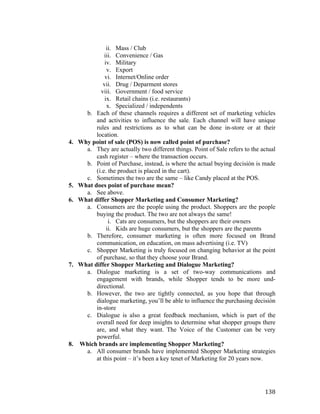 4.

5.
6.

7.

8.

	
  

ii. Mass / Club
iii. Convenience / Gas
iv. Military
v. Export
vi. Internet/Online order
vii. Drug / Deparment stores
viii. Government / food service
ix. Retail chains (i.e. restaurants)
x. Specialized / independents
b. Each of these channels requires a different set of marketing vehicles
and activities to influence the sale. Each channel will have unique
rules and restrictions as to what can be done in-store or at their
location.
Why point of sale (POS) is now called point of purchase?
a. They are actually two different things. Point of Sale refers to the actual
cash register – where the transaction occurs.
b. Point of Purchase, instead, is where the actual buying decisión is made
(i.e. the product is placed in the cart).
c. Sometimes the two are the same – like Candy placed at the POS.
What does point of purchase mean?
a. See above.
What differ Shopper Marketing and Consumer Marketing?
a. Consumers are the people using the product. Shoppers are the people
buying the product. The two are not always the same!
i. Cats are consumers, but the shoppers are their owners
ii. Kids are huge consumers, but the shoppers are the parents
b. Therefore, consumer marketing is often more focused on Brand
communication, on education, on mass advertising (i.e. TV)
c. Shopper Marketing is truly focused on changing behavior at the point
of purchase, so that they choose your Brand.
What differ Shopper Marketing and Dialogue Marketing?
a. Dialogue marketing is a set of two-way communications and
engagement with brands, while Shopper tends to be more unddirectional.
b. However, the two are tightly connected, as you hope that through
dialogue marketing, you’ll be able to influence the purchasing decisión
in-store
c. Dialogue is also a great feedback mechanism, which is part of the
overall need for deep insights to determine what shopper groups there
are, and what they want. The Voice of the Customer can be very
powerful.
Which brands are implementing Shopper Marketing?
a. All consumer brands have implemented Shopper Marketing strategies
at this point – it’s been a key tenet of Marketing for 20 years now.

138	
  

 