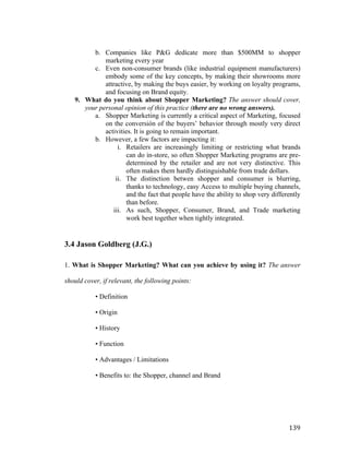 b. Companies like P&G dedícate more than $500MM to shopper
marketing every year
c. Even non-consumer brands (like industrial equipment manufacturers)
embody some of the key concepts, by making their showrooms more
attractive, by making the buys easier, by working on loyalty programs,
and focusing on Brand equity.
9. What do you think about Shopper Marketing? The answer should cover,
your personal opinion of this practice (there are no wrong answers).
a. Shopper Marketing is currently a critical aspect of Marketing, focused
on the conversión of the buyers’ behavior through mostly very direct
activities. It is going to remain important.
b. However, a few factors are impacting it:
i. Retailers are increasingly limiting or restricting what brands
can do in-store, so often Shopper Marketing programs are predetermined by the retailer and are not very distinctive. This
often makes them hardly distinguishable from trade dollars.
ii. The distinction betwen shopper and consumer is blurring,
thanks to technology, easy Access to multiple buying channels,
and the fact that people have the ability to shop very differently
than before.
iii. As such, Shopper, Consumer, Brand, and Trade marketing
work best together when tightly integrated.

3.4 Jason Goldberg (J.G.)
1. What is Shopper Marketing? What can you achieve by using it? The answer
should cover, if relevant, the following points:
• Definition
• Origin
• History
• Function
• Advantages / Limitations
• Benefits to: the Shopper, channel and Brand

	
  

139	
  

 