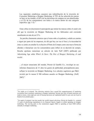 Las siguientes estadísticas causaron una redistribución de la inversión de
Consumer Marketing a Shopper Marketing: el 70% de las selección de marcas
se hace en las tiendas, el 68% de las decisiones de compras no son planificadas
y el 5% de los consumidores son leales a la marca dentro de una categoría
específica. (pp. 1-2). 2
Estas cifras revolucionaron la percepción que tenían las marcas sobre el canal y de
allí que la inversión en Shopper Marketing de los fabricantes esté creciendo
anualmente en más de un 21%.
Se percibe claramente entonces que el tema sube a la palestra y señala un camino
a seguir por parte de las empresas, de allí que hoy ese sea el foco y la necesidad de
éstas se centre en estudiar la evolución al Punto de Compra como una nueva forma de
abordar e interactuar con los consumidores para influir en su decisión de compra.
Resulta oportuno mencionar un artículo de Jack Neff (2007) publicado por
Advertising Age sobre What's In Store: The Rise of Shopper Marketing, el cual
reveló:

…el mayor anunciante del mundo, Procter & Gamble Co., investigó en sus
informes financieros de 11 años los gastos de publicidad, principalmente para
reflejar la inversión en Shopper Marketing. Los cálculos sugirieron que P&G
invirtió por lo menos $ 500 millones anuales en Shopper Marketing. (Neff,
2007) 3

	
  	
  	
  	
  	
  	
  	
  	
  	
  	
  	
  	
  	
  	
  	
  	
  	
  	
  	
  	
  	
  	
  	
  	
  	
  	
  	
  	
  	
  	
  	
  	
  	
  	
  	
  	
  	
  	
  	
  	
  	
  	
  	
  	
  	
  	
  	
  	
  	
  	
  	
  	
  	
  	
  	
  	
  
2

En inglés en el original: The folowing statistics have caused the reapportionment of marketing
investment from consumer marketing to shopper marketing: Seventy per cent of brand selections are
made at stores, sixty-eight per cent of buying decisions are unplanned andd five per cent are loyal to
brand of one product grop.
3

En inglés el original: Late last month, the world's largest advertiser, Procter & Gamble Co., restated
11 years of advertising expenditures in its financial reports, largely to reflect spending on shopper
marketing. The moving parts in the restatement suggest P&G is spending at least $500 million
annually on shopper marketing.	
  

	
  

14	
  

 