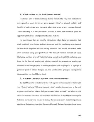 4. Which and how are the Trade channel formats?
So there’s a lot of traditional trade channel formats like very often trade shows
are exposed or used. So for any given category there’s a channel probably and
handful of trade shows were buyers or sellers tend to go so very common form of
Trade Marketing is to have in exhibit or stand at those trade shows or given the
opportunity to talk to a lot of potential business partners.
In most trades there are specific publications either digital or magazines that
teach people all over the new and their trade and both like purchasing advertisement
in those trade magazines but also having succesfull case studies and stories about
other customers using your products or what kind of common elements of Trade
Marketing and then a lot of Trade Marketing sort of is direct B2B marketing, you
know in the form of sending out printing materials to prospects or sending out
electronic e-mails to prospects or making telephone calls to prospects to highlight a
particular point of interest that you are.. that you have that gives you a competitive
advantage that you should know about.

5. Why Point Of Sale (POS) is now called Point Of Purchase?
So the POS used to sort of refer to the cash register in the store and so the thought
was “Gosh if we have POS advertisement… that’s an advertisement next to the cash
register which is when a lot of final purchases decisions are made” and when we talk
about our sales we talk about our sales that are collected at the POS or cash register
but more and more we’d become to realize that shoppers don’t make their purchase
decision at that cash register that they probable made that purchase decision at some

	
  

143	
  

 