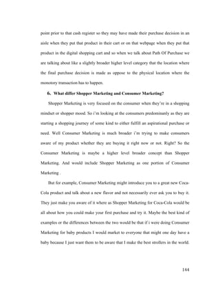 point prior to that cash register so they may have made their purchase decision in an
aisle when they put that product in their cart or on that webpage when they put that
product in the digital shopping cart and so when we talk about Path Of Purchase we
are talking about like a slightly broader higher level category that the location where
the final purchase decision is made as oppose to the physical location where the
monotory transaction has to happen.

6. What differ Shopper Marketing and Consumer Marketing?
Shopper Marketing is very focused on the consumer when they’re in a shopping
mindset or shopper mood. So i’m looking at the consumers predominanly as they are
starting a shopping journey of some kind to either fulfill an aspirational purchase or
need. Well Consumer Marketing is much broader i’m trying to make consumers
aware of my product whether they are buying it right now or not. Right? So the
Consumer Marketing is maybe a higher level broader concept than Shopper
Marketing. And would include Shopper Marketing as one portion of Consumer
Marketing .
But for example, Consumer Marketing might introduce you to a great new CocaCola product and talk about a new flavor and not necessarily ever ask you to buy it.
They just make you aware of it where as Shopper Marketing for Coca-Cola would be
all about how you could make your first purchase and try it. Maybe the best kind of
examples or the differences between the two would be that if i were doing Consumer
Marketing for baby products I would market to everyone that might one day have a
baby because I just want them to be aware that I make the best strollers in the world.

	
  

144	
  

 
