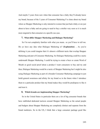 And maybe 5 years from now when that consumer has a baby they’ll already know
my brand, because of the 5 years of Consumer Marketing I’ve done about my brand
where as Shopper Marketing is only intested in women that just had a baby or are just
about to have a baby and are going to need to buy a stroller very soon so it is much
more targeted to that consumer at a specific use case.

7. What differ Shopper Marketing and Dialogue Marketing?
So I’m not completely familiar with what you mean.. so you’ll have to tell me.
Do yo have any idea what Dialogue Marketing is? (Explanation) .. As you’re
defining it you could imagine that it’s almost a different tactic that overlap Shopper
Marketing and part of Consumer Marketing. So Dialogue Marketing could be a tactic
underneath Shopper Marketing. I could be trying to create a buzz or create Word of
Mouth or good social proof about a product I want consumers to buy and try and
then, Dialogue Marketing would be a tactic of Shopper Marketing but I might be also
using Dialogue Marketing as part of a broader Consumer Marketing campaign to just
build general awareness and afinity for my brand so in the future when I introduce
them to a particular product that my brand makes they would be predispose to like it
and trust it.

8. Which brands are implementing Shopper Marketing?
So in the United States in particular there are a lot of big consumer brands that
have stablished dedicated tacticsis around Shopper Marketing so the actual people
and budgets about Shopper Marketing are completely distinct and separate from the
brand marketers. So in the US, I think that a large consumer package good like

	
  

145	
  

 