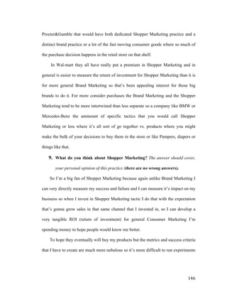 Procter&Gamble that would have both dedicated Shopper Marketing practice and a
distinct brand practice or a lot of the fast moving consumer goods where so much of
the purchase decision happens in the retail store on that shelf.
In Wal-mart they all have really put a premium in Shopper Marketing and in
general is easier to measure the return of investment for Shopper Marketing than it is
for more general Brand Marketing so that’s been appealing interest for those big
brands to do it. For more consider purchases the Brand Marketing and the Shopper
Marketing tend to be more intertwined than less separate so a company like BMW or
Mercedes-Benz the ammount of specific tactics that you would call Shopper
Marketing or less where it’s all sort of go together vs. products where you might
make the bulk of your decisions to buy them in the store or like Pampers, diapers or
things like that.

9. What do you think about Shopper Marketing? The answer should cover,
your personal opinion of this practice (there are no wrong answers).
So I’m a big fan of Shopper Marketing because again unlike Brand Marketing I
can very directly measure my success and failure and I can measure it’s impact on my
business so when I invest in Shopper Marketing tactic I do that with the expectation
that’s gonna grow sales in that same channel that I invested in, so I can develop a
very tangible ROI (return of investment) for general Consumer Marketing I’m
spending money to hope people would know me better.
To hope they eventually will buy my products but the metrics and success criteria
that I have to create are much more nebulous so it’s more difficult to run experiments

	
  

146	
  

 
