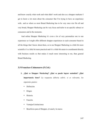 and know exactly what work and what didn’t work and also as a shopper marketer I
get to know a lot more about the consumer that I’m trying to have an experience
with.. and so where as most Brand Marketing has to be very once size fits all and
very broad, Shopper Marketing can be very focus and tailor to an specific subsect or
consumers and in the momento.
And online Shopper Marketing it’s even a lot of very personalize one to one
experience so I might offer different shopper experiences to each consumer based in
all the things that I know about them, so to me Shopper Marketing is a little bit more
scientific it’s a little bit more practical and it’s a little bit easier to coordinated directly
with business results so that makes it much more interesting to me, than general
Brand Marketing.

3.5 Francisco Colmenares (F.Col.)
1. ¿Qué es Shopper Marketing? ¿Qué se puede lograr usándolo? ¿Qué
importancia tiene? La respuesta debería cubrir, si es relevante, los
siguientes puntos:
•
•

Origen

•

Historia

•

Función

•

Ventajas/Limitaciones

•

	
  

Definición

Beneficios para el Shopper, el canal y la marca

147	
  

 