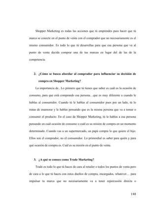 Shopper Marketing es todas las acciones que tú emprendes para hacer que tú
marca se conecte en el punto de venta con el comprador que no necesariamente es el
mismo consumidor. Es todo lo que tú desarrollas para que esa persona que va al
punto de venta decida comprar una de tus marcas en lugar del de las de la
competencia.

2. ¿Cómo se busca abordar al comprador para influenciar su decisión de
compra en Shopper Marketing?
La importancia de.. Lo primero que tú tienes que saber es cuál es la ocasión de
consumo, para que está comprando esa persona…que es muy diferente a cuando le
hablas al consumidor. Cuando tú le hablas al consumidor pues por un lado, tú lo
tratas de enamorar y le hablas pensando que es la misma persona que va a tomar o
consumir el producto. En el caso de Shopper Marketing, tú le hablas a esa persona
pensando en cuál ocasión de consumo o cuál es su misión de compra en un momento
determinado. Cuando vas a un supermercado, un papá compra lo que quiere el hijo.
Ellos son el comprador, no el consumidor. Lo primordial es saber para quién y para
qué ocasión de compra es. Cuál es su misión en el punto de venta.

3. ¿A qué se conoce como Trade Marketing?
Trade es todo lo que tú haces de cara al retailer o todos los puntos de venta pero
de cara a lo que tú haces con estos dueños de compra, encargados, whatever… para
impulsar tu marca que no necesariamente va a tener repercusión directa o

	
  

148	
  

 
