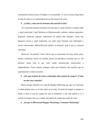 comunicación directa hacia el shopper o el consumidor. A veces tu marca llega hasta
el tema de cómo es tu comercialización en estos puntos de venta.
4. ¿Cuáles y cómo son los formatos del canal del Trade?
En Venezuela tenemos la primera división que es canal moderno o modern trade
y canal tradicional. Canal Moderno es (hipermercados, cadenas, cadenas regionales,
drugstore, farmacias cadenas, restaurantes de cadena (Mc Donald’s, Pizza hut,
Domino’s pizza) y canal tradicional, son todos estos formatos más informales o
menos estructurados. Subclasificación market “on premise” todo lo que es consumo
inmediato.
Dentro de “on premise” tienes todo lo que es restaurantes de lujos, bares, tasca,
hoteles, luncherías, kiosco de comidas, kiosco de periódicos, mientras que un “off
premise” tienes todo lo que viene siendo automercados tradicionales o
independientes. Tienes abastos, bodegas, todos esos formatos más sencillos que un
supermercado o cadena nacional.
5. ¿Por qué el punto de venta se denomina ahora punto de compra? ¿Cómo
ha sido esta evolución?
Bueno porque entrando a la onda de Shopper Marketing que aquí en Venezuela
es relativamente nueva y en otras parte ya no tanto. El punto de compra es porque es
donde se hace el acto de compra de cara al comprador a este sitio donde se va a
realizar la compra. Por eso, se llama más punto de compra que punto de venta.
6. ¿En que se diferencian Shopper Marketing y Consumer Marketing?

	
  

149	
  

 
