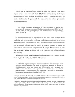 De allí que tal y como afirman Stålberg y Maila, esto conllevó a que ahora,
algunas marcas como: Microsoft, P&G, IBM, Unilever, Coca-Cola y Nestlé hayan
decidido hacer la mayor inversión en el punto de compra y el menor esfuerzo en los
medios tradicionales de publicidad. Por otra parte, los autores previamente
mencionados agregan:

“Un estudio conducido por Deloitte en 2007 sugirió que la porción del
presupuesto de mercadeo para la actividad en el punto de compra dobló del 3%
en 2004 al 6% en 2007, y se espera que para 2010 alcance un 8%.” (Stålberg y
Maila, 2010, p. 9). 4
	
  
	
  
	
  	
  	
  	
   Es evidente entonces que la importancia de esta nueva forma de hacer Trade
Marketing va in crescendo y hoy el Shopper Marketing es considerado por la British
American Tobacco Group como: “El arte y la ciencia de llegar a los consumidores
con un mensaje relevante que los motive a comprar tomando en cuenta las
características particulares del comportamiento de compra del consumidor en cada
tipo de negocio.” (Citado por Bigott, 2011, p. 9) Encuentro TM&D [diapositivas en
PowerPoint])
No obstante, según el Marketing Leadership Council (MLC) en Assessing Shopper
Marketing (citado por Deloitte, 2007) la definición es:

La publicidad, la promoción y las iniciativas de diseño en la tienda que están
alineadas con un proveedor con quien se construyen objetivos en equidad y
simultáneamente crean una fuente de diferenciación por participar en
distribuidores minoristas con ejecuciones adaptadas que se dirigen
específicamente a las necesidades del comprador y a activar la decisión de
compra en el punto de venta. (Deloitte, 2007, p. 6) 5
	
  	
  	
  	
  	
  	
  	
  	
  	
  	
  	
  	
  	
  	
  	
  	
  	
  	
  	
  	
  	
  	
  	
  	
  	
  	
  	
  	
  	
  	
  	
  	
  	
  	
  	
  	
  	
  	
  	
  	
  	
  	
  	
  	
  	
  	
  	
  	
  	
  	
  	
  	
  	
  	
  	
  	
  
4

En inglés el original: A 2007 study conducted by Deloitte in the United States suggest that the
portion of marketing budgets devoted to point-of-purchase activity doubled from 3 per cent in 2004 to
6 per cent in 2007, and is expected to reach 8 per cent by 2010.
5

En inglés el original: In-store advertising, promotion and design initiatives that align with and extend
supplier equity-building objectives while simultaneously creating a source of differentiation for
participating retailers through tailored executions that address specific shopper need-states and activate
purchase at the point-of-sale.	
  

	
  

15	
  

 