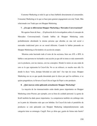 Customer Marketing es todo lo que se hace hablarle directamente al consumidor.
Consumer Marketing es lo que se hace para generar engagement con este Trade. Más
relacionado con Trade que con Shopper Marketing.
7. ¿En que se diferencian Shopper Marketing y Mercadeo Conversacional?
Me agarras fuera de base… (Explicación de la investigadora sobre el concepto de
Mercadeo

Conversacional).

Cuando

hablas

de

Shopper

Marketing

estás

probablemente abordando la misma persona que abordas en una red social o
mercadeo tradicional pero en un mood diferente. Cuando le hablas pensando en
Shopper Marketing es llevándolo a la acción de compra.
Mientras estás haciendo todo el resto de las acciones, bien sea ATL o BTL le
hablas a una persona no incitando a una acción ya que ahí tu tarea es más enamorarlo
con tu producto, con tus marcas, con tus conceptos. Donde lo metes en una onda de
esto es lo que representa la Coca-Cola. No es un refresco, es mucho mas allá. Es
donde le dices “mira, destapa felicidad en cada lata”. Ese tipo de cosas. Shopper
Marketing eso no es que queda descartado pero le dices por qué los atributos, si se
quiere pragmáticos, te llevan a Coca-Cola en lugar de Pepsi u otro producto.
8. ¿Qué marcas están aplicando actualmente Shopper Marketing?
La mayoría de las transnacionales están dando pasos importantes en Shopper
Marketing como Procter, por ejemplo, con su línea de cuidado personal. La gente de
Kraft también ha dado pasos importantes. La competencia también sin embargo más
en la parte de Alimentos más que con bebidas. En Coca-Cola todo el portafolio de
productos se está aplicando con Shopper Marketing independientemente cada
categoría tiene su estrategia. Cargill. Pero yo diría que ¿quién de forma más fuerte?

	
  

150	
  

 