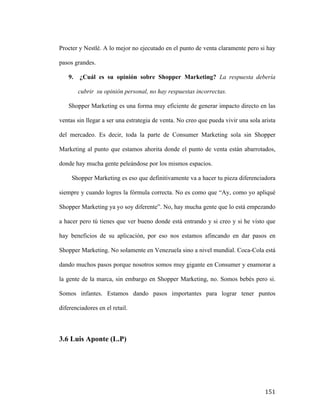 Procter y Nestlé. A lo mejor no ejecutado en el punto de venta claramente pero si hay
pasos grandes.
9.

¿Cuál es su opinión sobre Shopper Marketing? La respuesta debería
cubrir su opinión personal, no hay respuestas incorrectas.

Shopper Marketing es una forma muy eficiente de generar impacto directo en las
ventas sin llegar a ser una estrategia de venta. No creo que pueda vivir una sola arista
del mercadeo. Es decir, toda la parte de Consumer Marketing sola sin Shopper
Marketing al punto que estamos ahorita donde el punto de venta están abarrotados,
donde hay mucha gente peleándose por los mismos espacios.
Shopper Marketing es eso que definitivamente va a hacer tu pieza diferenciadora
siempre y cuando logres la fórmula correcta. No es como que “Ay, como yo apliqué
Shopper Marketing ya yo soy diferente”. No, hay mucha gente que lo está empezando
a hacer pero tú tienes que ver bueno donde está entrando y si creo y si he visto que
hay beneficios de su aplicación, por eso nos estamos afincando en dar pasos en
Shopper Marketing. No solamente en Venezuela sino a nivel mundial. Coca-Cola está
dando muchos pasos porque nosotros somos muy gigante en Consumer y enamorar a
la gente de la marca, sin embargo en Shopper Marketing, no. Somos bebés pero si.
Somos infantes. Estamos dando pasos importantes para lograr tener puntos
diferenciadores en el retail.

3.6 Luis Aponte (L.P)

	
  

151	
  

 
