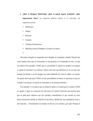 1. ¿Qué es Shopper Marketing? ¿Qué se puede lograr usándolo? ¿Qué
importancia tiene? La respuesta debería cubrir, si es relevante, los
siguientes puntos:
•

Definición

•

Origen

•

Historia

•

Función

•

Ventajas/Limitaciones

•

Beneficios para el Shopper, el canal y la marca

•
Mercadeo dirigido al comprador pero dirigido al comprador ¿dónde? Porque hay
casos donde tienes que el consumidor es una persona y el comprador es otra. ¿A qué
me refiero? Por ejemplo: TANG, que es una bebida X. ¿Quién la compra? Los padres
y ¿quién la consume? Los chamos. Fíjate como hay una diferencia y tú, en este caso
cuando me hablas a mí de shopper me estás hablando de cómo le hablo a la mamá.
No quiere decir que para TANG no hay que hablarle al chamo, lo que pasa es que yo
le hablo a la mamá y al chamo en momentos y de maneras distintas.
Por ejemplo: si yo quiero que un chamo le pida a su mamá que le compre TANG
yo agarro y hago un comercial de televisión en Cartoon Network cheverísimo para
que lo pida pero sabemos que por ejemplo, normalmente lo que sucede en estos
países americanos donde la inflación es tan heavy, donde hay una cantidad de cosas y
del mercado… Normalmente las mamás no llevan a los chamos ¿por qué? Porque el

	
  

152	
  

 