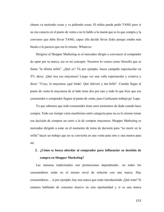 chamo va metiendo cosas y va pidiendo cosas. El niñito puede pedir TANG pero si
no me conecto en el punto de venta o no le hablo a la mamá que es la que compra y la
convenso que debe llevar TANG, capaz ella decide llevar Zuko porque estaba más
barato o le parecio que era lo mismo. Whatever.
Dirigirse al Shopper Marketing es el mercadeo dirigio a convencer al comprador
de optar por tu marca, ese es mi concepto. Nosotros lo vemos como filosofía que se
llama “la última milla”. ¿Qué es? Tú por ejemplo, haces campaña espectacular en
TV, dices: ¡Qué rica esa mayonesa! Luego ves una valla espectacular y creativa y
dices: “Coye, la mayonesa ¡qué linda!. Qué chévere y tan bella”. Cuando llegas al
punto de venta la mayonesa de al lado tiene dos por uno y todo lo que hizo que ese
consumidor o comprador llegara al punto de venta, pues Cachicamo trabajó pa’ Lapa.
Ya que sabemos que todo consumidor tiene unos momentos de duda cuando hace
compra. Todo ese tiempo varía muchísimo entre categoría pues no es lo mismo tomar
esa decisión de comprar un carro a la de comprar mayonesa. Shopper Marketing es
mercadeo dirigido a estar en el momento de toma de decisión para “no morir en la
orilla” hacer un trabajo que no se convierta en una venta para otro y una menos para
mí.
2. ¿Cómo se busca abordar al comprador para influenciar su decisión de
compra en Shopper Marketing?
Las maneras tradicionales son promociones dependiendo.. no todos los
consumidores están en el mismo nivel de relación con una marca. Hay
consumidores… si por ejemplo, hay una marca que estás introduciendo ¿Qué trata? Si
estamos hablando de consumo masivo en esta oportunidad y si es una marca

	
  

153	
  

 