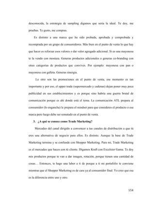 desconocida, la estrategia de sampling digamos que sería la ideal. Te doy, me
pruebas. Te gusto, me compras.
Es distinto a una marca que ha sido probada, aprobada y comprobada y
recomprada por un grupo de consumidores. Más bien en el punto de venta lo que hay
que hacer es reforzar esos valores o dar valor agregado adicional. Si es una mayonesa
te la vendo con mostaza. Generas productos adicionales o generas co-branding con
otras categorías de productos que convives. Por ejemplo: mayonesa con pan o
mayonesa con galleta. Generas sinergia.
Lo otro son las promociones en el punto de venta, ese momento es tan
importante y por eso, el upper trade (supermercado y cadenas) dejan poner muy poca
publicidad en sus establecimientos y es porque sino habría una guerra brutal de
comunicación porque es ahí donde está el tema. La comunicación ATL prepara al
consumidor (lo engancha) le prepara el mindset para que consideres el producto o esa
marca pero luego debe ser rematado en el punto de venta.
3. ¿A qué se conoce como Trade Marketing?
Mercadeo del canal dirigido a convencer a tus canales de distribución a que tú
eres una alternativa de negocio para ellos. Es distinto. Aunque la base de Trade
Marketing termina y se confunde con Shopper Marketing. Para mí, Trade Marketing
es el mercadeo que haces con tú cliente. Digamos Kraft con Excelsior Gama. Te doy
mis productos porque te van a dar imagen, rotación, porque tienen una cantidad de
cosas… Entonces, te hago una labor a ti de porque a ti mi portafolio te conviene
mientras que el Shopper Marketing es de cara ya al consumidor final. Yo creo que esa
es la diferencia entre uno y otro.

	
  

154	
  

 