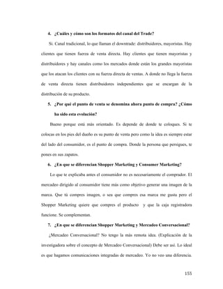 4. ¿Cuáles y cómo son los formatos del canal del Trade?
Si. Canal tradicional, lo que llaman el downtrade: distribuidores, mayoristas. Hay
clientes que tienen fuerza de venta directa. Hay clientes que tienen mayoristas y
distribuidores y hay canales como los mercados donde están los grandes mayoristas
que los atacan los clientes con su fuerza directa de ventas. A donde no llega la fuerza
de venta directa tienen distribuidores independientes que se encargan de la
distribución de su producto.
5. ¿Por qué el punto de venta se denomina ahora punto de compra? ¿Cómo
ha sido esta evolución?
Bueno porque está más orientado. Es depende de donde te coloques. Si te
colocas en los pies del dueño es su punto de venta pero como la idea es siempre estar
del lado del consumidor, es el punto de compra. Donde la persona que persigues, te
pones en sus zapatos.
6. ¿En que se diferencian Shopper Marketing y Consumer Marketing?
Lo que te explicaba antes el consumidor no es necesariamente el comprador. El
mercadeo dirigido al consumidor tiene más como objetivo generar una imagen de la
marca. Que tú compres imagen, o sea que compres esa marca me gusta pero el
Shopper Marketing quiere que compres el producto

y que la caja registradora

funcione. Se complementan.
7. ¿En que se diferencian Shopper Marketing y Mercadeo Conversacional?
¿Mercadeo Conversacional? No tengo la más remota idea. (Explicación de la
investigadora sobre el concepto de Mercadeo Conversacional) Debe ser así. Lo ideal
es que hagamos comunicaciones integradas de mercadeo. Yo no veo una diferencia.

	
  

155	
  

 