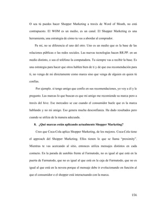 O sea tú puedes hacer Shopper Marketing a través de Word of Mouth, no está
contrapuesto. El WOM es un medio, es un canal. El Shopper Marketing es una
herramienta, una estrategia de cómo tu vas a abordar al comprador.
Pa mí, no se diferencia el uno del otro. Uno es un medio que es la base de las
relaciones públicas o las redes sociales. Las nuevas tecnologías hacen RR.PP. en un
medio distinto, o sea el teléfono la computadora. Tu siempre vas a recibir la base. Es
una estrategia para hacer que otros hablen bien de ti y de que esa recomendación para
ti, no venga de mi directamente como marca sino que venga de alguien en quien tú
confias.
Por ejemplo. si tengo amigo que confio en sus recomendaciones, yo voy a él y le
pregunto. Las marcas lo que buscan es que mi amigo me recomiende su marca pero a
través del hive. Ese mercadeo se cae cuando el consumidor huele que es la marca
hablando y no mi amigo. Eso genera mucha desconfianza. Ha dado resultados pero
cuando se utiliza de la manera adecuada.
8. ¿Qué marcas están aplicando actualmente Shopper Marketing?
Creo que Coca-Cola aplica Shopper Marketing, de los mejores. Coca-Cola tiene
el approach del Shopper Marketing. Ellos tienen lo que se llama “proximity”.
Mientras te vas acercando al sitio, entonces utiliza mensajes distintos en cada
contacto. En la parada de autobús frente al Farmatodo, no es igual al que está en la
puerta de Farmatodo, que no es igual al que está en la caja de Farmatodo, que no es
igual al que está en la nevera porque el mensaje debe ir evolucionando en función al
que el consumidor o el shopper está interactuando con la marca.

	
  

156	
  

 