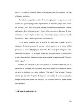escape. El tema de la escasez y el mercadeo en general tiene este problema. No solo
el Shopper Marketing.
Antes tenías equipos de mercadeo dedicados a perseguir a la agencia. Ahora es
al revés. La agencia persigue a los departamentos de mercadeo porque pasan todo el
día sacando Cadivi, Aladi, el permiso sanitario, negociando que suelten las gandolas
de la guaira. Esto se ha deteriorado y el país se ha estancado en el proceso de hacer
estrategias. Estamos bajitos al resto de Latinoamérica porque estamos haciendo
registros del CNAC y demás operaciones administrativas.
En un punto quisieron que la agencia de publicidad ofreciese servicios
aduaneros. El trabajo conjunto de agencia y cliente ya no es de la misma calidad
porque no se dedica el tiempo para creatividad. Ni siquiera para arriesgarse. Antes
ibas con la idea segura y la arriesgada. Se hacia la arriesgada porque el cliente quería
testear. Ahora te dicen “chamo, no tengo tiempo de estar pensando en nada. Vámonos
con lo seguro”.
Tenemos una situación de país que digamos no colabora al tema de que las
estrategias de mercadeo sean ejecutadas. A veces no puedes hacer estrategias porque
no sabes ni siquiera si vas a tener producto. ¿Qué haces? Todo se te cae. Tenemos
clientes que presentan 70 planes de negocios con cantidad de opciones que quitan
tiempo que no tienen que ver con mercadeo. Eso se ve en el resultado. No hay tiempo
para dedicarse.

3.7 Ulises Bermúdez (U.B.)

	
  

158	
  

 