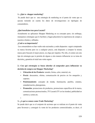 1.- ¿Qué es shopper marketing?
Se puede decir que es una estrategia de marketing en el punto de venta que se
ejecuta teniendo en cuenta los datos de investigaciones en tipologías de
consumidores.
¿Qué beneficios trae para Locatel?
Actualmente no aplicamos Shopper Marketing en su concepto puro; sin embargo,
manejamos estrategias que le faciliten y hagan placentera la experiencia de compra a
nuestros clientes y afiliados.
¿Cuál es su importancia?
Los consumidores se han vuelto más racionales y están dispuestos seguir comprando
su marca favorita pero no a cualquier precio, está dispuesto a comprar la misma
marca pero buscará el mejor precio, no elige por impulso. Por ello, el contar con este
tipo de estrategia que te permita de alguna u otra manera influenciar en su toma de
decisión,¿ garantiza al retail una venta segura.
2.- Con qué estrategias se busca abordar al comprador para influenciar su
decisión de compra con Shopper Marketing?
•

Ubicación de los Producto: tamaño, forma, color, material, etc.

•

Precio: descuentos, ofertas, comunicación de precios en los anaqueles y
cupones.

•

Posicionamiento: concepto de tienda, iluminación, pasillos, estantes,
estandarización, planogramas,

•

Promoción: promociones de productos, promociones específicas de la marca,
comunicaciones promocionales, TV Locatel (TV en las tiendas), publicidad en
carritos y cestas.etc.

•

3.- ¿A qué se conoce como Trade Marketing?
Se puede decir que es el conjunto de acciones que se realizan en el punto de venta
para favorecer y conseguir la venta de los productos comercializados, es decir, el

	
  

159	
  

 