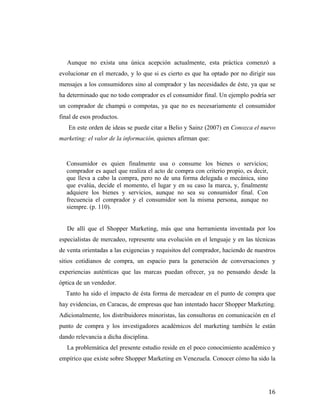 Aunque no exista una única acepción actualmente, esta práctica comenzó a
evolucionar en el mercado, y lo que si es cierto es que ha optado por no dirigir sus
mensajes a los consumidores sino al comprador y las necesidades de éste, ya que se
ha determinado que no todo comprador es el consumidor final. Un ejemplo podría ser
un comprador de champú o compotas, ya que no es necesariamente el consumidor
final de esos productos.
En este orden de ideas se puede citar a Belio y Sainz (2007) en Conozca el nuevo
marketing: el valor de la información, quienes afirman que:

Consumidor es quien finalmente usa o consume los bienes o servicios;
comprador es aquel que realiza el acto de compra con criterio propio, es decir,
que lleva a cabo la compra, pero no de una forma delegada o mecánica, sino
que evalúa, decide el momento, el lugar y en su caso la marca, y, finalmente
adquiere los bienes y servicios, aunque no sea su consumidor final. Con
frecuencia el comprador y el consumidor son la misma persona, aunque no
siempre. (p. 110).
De allí que el Shopper Marketing, más que una herramienta inventada por los
especialistas de mercadeo, represente una evolución en el lenguaje y en las técnicas
de venta orientadas a las exigencias y requisitos del comprador, haciendo de nuestros
sitios cotidianos de compra, un espacio para la generación de conversaciones y
experiencias auténticas que las marcas puedan ofrecer, ya no pensando desde la
óptica de un vendedor.
	
  	
  	
  	
  	
  Tanto ha sido el impacto de ésta forma de mercadear en el punto de compra que
hay evidencias, en Caracas, de empresas que han intentado hacer Shopper Marketing.
Adicionalmente, los distribuidores minoristas, las consultoras en comunicación en el
punto de compra y los investigadores académicos del marketing también le están
dando relevancia a dicha disciplina.
La problemática del presente estudio reside en el poco conocimiento académico y
empírico que existe sobre Shopper Marketing en Venezuela. Conocer cómo ha sido la

	
  

16	
  

 
