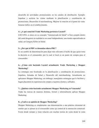 desarrollo de actividades promocionales en los canales de distribución. Ejemplo:
Impulsar y acelerar las ventas mediante la planificación y coordinación de
promociones. Desarrollar el merchandising. Mejorar la rotación en el punto de venta.
Generar tráfico en el establecimiento.
4.- ¿A qué canal del Trade Marketing pertenece Locatel?
LOCATEL es único en su concepto “Automercado de Salud” si bien compite dentro
del canal drugstore en realidad es un canal independiente, una tienda especializada en
salud, un Category Killer en Salud.
5.- ¿Por qué el PDV se denomina ahora PDC?
Es un cambio de denominación para dejar más relevante el hecho de que quien toma
la decisión es el consumidor, por lo cual el local es un punto de compra para el
consumidor.
6.- ¿Cómo está haciendo Locatel actualmente Trade Marketing y Shopper
Marketing?
La estrategia está focalizada en la planificación y coordinación de promociones.
Impulsos, Jornadas de Salud y Desarrollo del merchandising. Actualmente no
aplicamos Shopper Marketing; sin embargo, manejamos estrategias que le faciliten y
hagan placentera la experiencia de compra a nuestros clientes y afiliados.
7.- ¿Quiénes estás haciendo actualmente Shopper Marketing en Venezuela?
Todas las marcas de maneras distintas, formal o informalmente aplican Shopper
Marketing
8.- ¿Cuál es su opinión de Shopper Marketing?
Shopper Marketing es simplemente una denominación a una práctica elemental de
retailer que es pensar en el consumidor como eje central de la interacción comercial.
Existe desde siempre y tiene relación con muchas teorías de venta desde la venta

	
  

160	
  

 