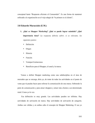 conceptual hasta “Respuesta eficiente al Consumidor”. Es una forma de mantener
enfocada a la organización en el viejo adagio de “lo primero es el cliente”.

3.8 Eduardo Muracciole (E.M.)
1. ¿Qué es Shopper Marketing? ¿Qué se puede lograr usándolo? ¿Qué
importancia tiene? La respuesta debería cubrir, si es relevante, los
siguientes puntos:
•

Definición

•

Origen

•

Historia

•

Función

•

Ventajas/Limitaciones

•

Beneficios para el Shopper, el canal y la marca

Vamos a definir Shopper marketing como una subdisciplina en el área de
mercadeo que se encarga, diría yo, de tratar de todas las actividades en el punto de
venta que tú puedas hacer para reforzar la comunicación de una marca. Sobretodo la
parte de comunicación y para atraer shoppers y atraer más clientes a un determinado
retail. Como yo lo veo.
Esa definición es muy grande. Las actividades pueden ser infinitas. Hay
actividades de activación de marca. Hay actividades de activación de categoría.
Ambas son válidas y en ambas cabe el concepto de Shopper Marketing. O sea yo

	
  

161	
  

 