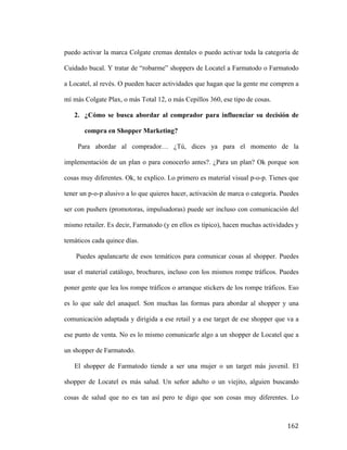 puedo activar la marca Colgate cremas dentales o puedo activar toda la categoría de
Cuidado bucal. Y tratar de “robarme” shoppers de Locatel a Farmatodo o Farmatodo
a Locatel, al revés. O pueden hacer actividades que hagan que la gente me compren a
mí más Colgate Plax, o más Total 12, o más Cepillos 360, ese tipo de cosas.
2. ¿Cómo se busca abordar al comprador para influenciar su decisión de
compra en Shopper Marketing?
Para abordar al comprador… ¿Tú, dices ya para el momento de la
implementación de un plan o para conocerlo antes?. ¿Para un plan? Ok porque son
cosas muy diferentes. Ok, te explico. Lo primero es material visual p-o-p. Tienes que
tener un p-o-p alusivo a lo que quieres hacer, activación de marca o categoría. Puedes
ser con pushers (promotoras, impulsadoras) puede ser incluso con comunicación del
mismo retailer. Es decir, Farmatodo (y en ellos es típico), hacen muchas actividades y
temáticos cada quince días.
Puedes apalancarte de esos temáticos para comunicar cosas al shopper. Puedes
usar el material catálogo, brochures, incluso con los mismos rompe tráficos. Puedes
poner gente que lea los rompe tráficos o arranque stickers de los rompe tráficos. Eso
es lo que sale del anaquel. Son muchas las formas para abordar al shopper y una
comunicación adaptada y dirigida a ese retail y a ese target de ese shopper que va a
ese punto de venta. No es lo mismo comunicarle algo a un shopper de Locatel que a
un shopper de Farmatodo.
El shopper de Farmatodo tiende a ser una mujer o un target más juvenil. El
shopper de Locatel es más salud. Un señor adulto o un viejito, alguien buscando
cosas de salud que no es tan así pero te digo que son cosas muy diferentes. Lo

	
  

162	
  

 
