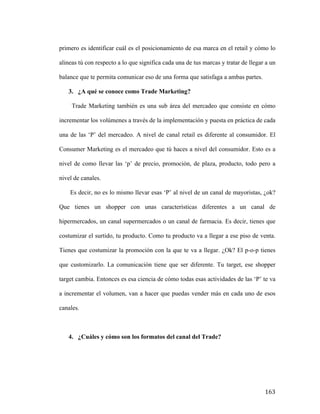 primero es identificar cuál es el posicionamiento de esa marca en el retail y cómo lo
alineas tú con respecto a lo que significa cada una de tus marcas y tratar de llegar a un
balance que te permita comunicar eso de una forma que satisfaga a ambas partes.
3. ¿A qué se conoce como Trade Marketing?
Trade Marketing también es una sub área del mercadeo que consiste en cómo
incrementar los volúmenes a través de la implementación y puesta en práctica de cada
una de las ‘P’ del mercadeo. A nivel de canal retail es diferente al consumidor. El
Consumer Marketing es el mercadeo que tú haces a nivel del consumidor. Esto es a
nivel de como llevar las ‘p’ de precio, promoción, de plaza, producto, todo pero a
nivel de canales.
Es decir, no es lo mismo llevar esas ‘P’ al nivel de un canal de mayoristas, ¿ok?
Que tienes un shopper con unas características diferentes a un canal de
hipermercados, un canal supermercados o un canal de farmacia. Es decir, tienes que
costumizar el surtido, tu producto. Como tu producto va a llegar a ese piso de venta.
Tienes que costumizar la promoción con la que te va a llegar. ¿Ok? El p-o-p tienes
que customizarlo. La comunicación tiene que ser diferente. Tu target, ese shopper
target cambia. Entonces es esa ciencia de cómo todas esas actividades de las ‘P’ te va
a incrementar el volumen, van a hacer que puedas vender más en cada uno de esos
canales.

4. ¿Cuáles y cómo son los formatos del canal del Trade?

	
  

163	
  

 