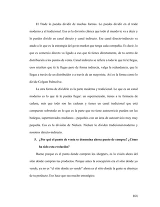 El Trade lo puedes dividir de muchas formas. Lo puedes dividir en el trade
moderno y el tradicional. Esa es la división clásica que todo el mundo te va a decir y
lo puedes dividir en canal directo y canal indirecto. Ese canal directo-indirecto va
atado a lo que es la estrategia del go-to-market que tenga cada compañía. Es decir, lo
que es comercio directo va ligado a eso que tú tienes directamente, de tu centro de
distribución a los puntos de venta. Canal indirecto se refiere a todo lo que tú le llegas,
esos retailers que tú le llegas pero de forma indirecta, valga la redundancia, que le
llegas a través de un distribuidor o a través de un mayorista. Así es la forma como lo
divide Colgate Palmolive.
La otra forma de dividirlo es la parte moderna y tradicional. Lo que es un canal
moderno es lo que tú le puedes llegar: un supermercado, tienes a tu farmacia de
cadena, más que todo son las cadenas y tienes un canal tradicional que está
compuesto sobretodo en lo que es la parte que no tiene autoservicio pueden ser las
bodegas, supermercados medianos - pequeños con un área de autoservicio muy muy
pequeña. Esa es la división de Nielsen. Nielsen lo dividen tradicional-moderno y
nosotros directo-indirecto.
5. ¿Por qué el punto de venta se denomina ahora punto de compra? ¿Cómo
ha sido esta evolución?
Bueno porque es el punto donde compran los shoppers, es la visión ahora del
sitio donde compran tus productos. Porque antes la concepción era el sitio donde yo
vendo, ya no es “el sitio donde yo vendo” ahora es el sitio donde la gente se abastece
de tu producto. Eso hace que sea mucho estratégico.

	
  

164	
  

 