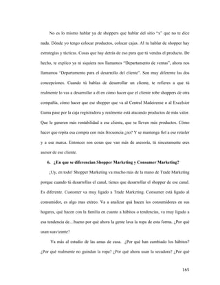 No es lo mismo hablar ya de shoppers que hablar del sitio “x” que no te dice
nada. Dónde yo tengo colocar productos, colocar cajas. Al tu hablar de shopper hay
estrategias y tácticas. Cosas que hay detrás de eso para que tú vendas el producto. De
hecho, te explico ya ni siquiera nos llamamos “Departamento de ventas”, ahora nos
llamamos “Departamento para el desarrollo del cliente”. Son muy diferente las dos
concepciones. Cuando tú hablas de desarrollar un cliente, te refieres a que tú
realmente lo vas a desarrollar a él en cómo hacer que el cliente robe shoppers de otra
compañía, cómo hacer que ese shopper que va al Central Madeirense o al Excelsior
Gama pase por la caja registradora y realmente está atacando productos de más valor.
Que le generen más rentabilidad a ese cliente, que se lleven más productos. Cómo
hacer que repita esa compra con más frecuencia ¿no? Y se mantenga fiel a ese retailer
y a esa marca. Entonces son cosas que van más de asesoría, tú sinceramente eres
asesor de ese cliente.
6. ¿En que se diferencian Shopper Marketing y Consumer Marketing?
¡Uy, en todo! Shopper Marketing va mucho más de la mano de Trade Marketing
porque cuando tú desarrollas el canal, tienes que desarrollar el shopper de ese canal.
Es diferente. Customer va muy ligado a Trade Marketing. Consumer está ligado al
consumidor, es algo mas etéreo. Va a analizar quá hacen los consumidores en sus
hogares, qué hacen con la familia en cuanto a hábitos o tendencias, va muy ligado a
esa tendencia de…bueno por qué ahora la gente lava la ropa de esta forma. ¿Por qué
usan suavizante?
Va más al estudio de las amas de casa. ¿Por qué han cambiado los hábitos?
¿Por qué realmente no guindan la ropa? ¿Por qué ahora usan la secadora? ¿Por qué

	
  

165	
  

 