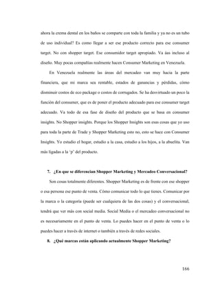 ahora la crema dental en los baños se comparte con toda la familia y ya no es un tubo
de uso individual? Es como llegar a ser ese producto correcto para ese consumer
target. No con shopper target. Ese consumidor target apropiado. Va áas incluso al
diseño. Muy pocas compañías realmente hacen Consumer Marketing en Venezuela.
En Venezuela realmente las áreas del mercadeo van muy hacia la parte
financiera, que mi marca sea rentable, estados de ganancias y pérdidas, cómo
disminuir costos de eco package o costos de corrugados. Se ha desvirtuado un poco la
función del consumer, que es de poner el producto adecuado para ese consumer target
adecuado. Va todo de esa fase de diseño del producto que se basa en consumer
insights. No Shopper insights. Porque los Shopper Insights son esas cosas que yo uso
para toda la parte de Trade y Shopper Marketing esto no, esto se hace con Consumer
Insights. Yo estudio el hogar, estudio a la casa, estudio a los hijos, a la abuelita. Van
más ligadas a la ‘p’ del producto.

7. ¿En que se diferencian Shopper Marketing y Mercadeo Conversacional?
Son cosas totalmente diferentes. Shopper Marketing es de frente con ese shopper
o esa persona ese punto de venta. Cómo comunicar todo lo que tienes. Comunicar por
la marca o la categoría (puede ser cualquiera de las dos cosas) y el conversacional,
tendrá que ver más con social media. Social Media o el mercadeo conversacional no
es necesariamente en el punto de venta. Lo puedes hacer en el punto de venta o lo
puedes hacer a través de internet o también a través de redes sociales.
8. ¿Qué marcas están aplicando actualmente Shopper Marketing?

	
  

166	
  

 
