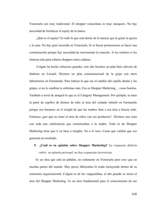 Venezuela son muy tradicional. El shopper venezolano es muy marquero. No hay
necesidad de fortalecer el equity de la marca.
¿Qué es el equity? Es todo lo que esta detrás de la marcas que la gente la quiera
y la ame. No hay gran necesida en Venezuela. Si se hacen promociones es hacer una
comunicación porque hay necesidad de incrementar la rotación. A los retailers si les
interesa más para robarse shoppers entre cadenas.
Colgate ha hecho esfuerzos grandes, este año hicimos un plan bien chévere de
diabetes en Locatel. Hicimos un plan comunicacional de la gripe con otros
laboratorios en Farmatodo. Para linkear lo que era el cambio del cepillo dental y las
gripes, si no lo cambias te enfermas más. Eso es Shopper Marketing… cosas bonitas.
También a nivel de anaquel lo que es el Category Management. Por ejemplo, te traes
la parte de cepillos de dientes de niño al área del cuidado infantil en Farmatodo
porque nos basamos en el insight de que las madres iban a esa área a buscar todo.
Entonces ¿por qué no tener el área de niños con sus productos? Hicimos una zona
con toda una señalización que comunicaban a la madre. Todo lo de Shopper
Marketing tiene que ir en base a insights. No a lo loco. Cosas que validen que eso
generará un resultado.
9.

¿Cuál es su opinión sobre Shopper Marketing? La respuesta debería
cubrir su opinión personal, no hay respuestas incorrectas.

Es un área que está en pañales, no solamente en Venezuela pero creo que en
muchas partes del mundo. Muy pocos fabricantes lo están incluyendo dentro de su
estructura organizacional. Colgate es de las vanguarditas, el año pasado se inicio el
área del Shopper Marketing. Es un área fundamental para el conocimiento de ese

	
  

168	
  

 