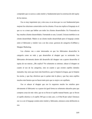 comprador que se acerca a cada retailer y fundamental para la construcción del equity
de las marcas.
Eso es muy importante ojo y otra cosa, es un área que va a ser fundamental para
mejorar las relaciones comerciales con los clientes. O sea me explico el lenguaje en el
que se va a tener que hablar con todos los clientes desarrollados. En Venezuela no
hay muchos clientes desarrollados. Farmatodo es uno, Locatel, Unicasa también es un
cliente desarrollado. Makro es un cliente medio desarrollado pero el lenguaje común
entre el fabricante y retailer van a ser dos cosas: gerencia de categoría (CatMan) y
Shopper Marketing.
Los clientes van a estar interesados en que los fabricantes desarrollen la
categoría como un todo y que desarrollen al shopper que va asistiendo. Los
fabricantes obviamente dentro del desarrollo del shopper van a querer desarrollar el
equity de sus marcas. ¿Me explico? No solamente es entrenar, educar al shopper en
cuanto al uso de las categorías, sino en cuanto a que existen cepillos dentales
manuales, hay unos que traen más beneficios, que te limpian la lengua, que te limpian
las encías, y que hay eléctricos que te quitan más la placa y que hay unos cepillos
muchos más baratos que no hacen tanto pero que es mejor a no cepillarte.
Eso es educar al shopper que eso lo requieren mucho los retailers pero
obviamente el fabricante va a querer de igual forma no solamente educarlos para que
compren cosas de más valor, que no se lleven el cepillo manual barato, que se lleven
el cepillo eléctrico o el cepillo 360 que es más caro, o el Oral B pro salud. Entonces
ese va a ser el lenguaje común entre retailer y fabricante, entonces como definición es
eso.

	
  

169	
  

 