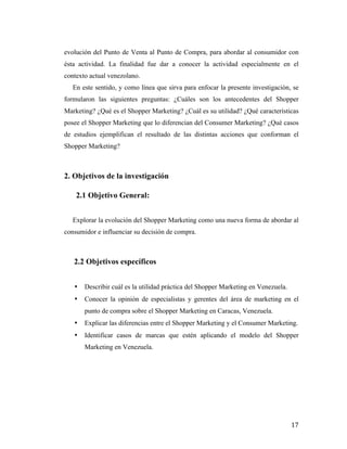 evolución del Punto de Venta al Punto de Compra, para abordar al consumidor con
ésta actividad. La finalidad fue dar a conocer la actividad especialmente en el
contexto actual venezolano.
En este sentido, y como línea que sirva para enfocar la presente investigación, se
formularon las siguientes preguntas: ¿Cuáles son los antecedentes del Shopper
Marketing? ¿Qué es el Shopper Marketing? ¿Cuál es su utilidad? ¿Qué características
posee el Shopper Marketing que lo diferencian del Consumer Marketing? ¿Qué casos
de estudios ejemplifican el resultado de las distintas acciones que conforman el
Shopper Marketing?

2. Objetivos de la investigación
2.1 Objetivo General:
Explorar la evolución del Shopper Marketing como una nueva forma de abordar al
consumidor e influenciar su decisión de compra.

2.2 Objetivos específicos
•

Describir cuál es la utilidad práctica del Shopper Marketing en Venezuela.

•

Conocer la opinión de especialistas y gerentes del área de marketing en el
punto de compra sobre el Shopper Marketing en Caracas, Venezuela.

•

Explicar las diferencias entre el Shopper Marketing y el Consumer Marketing.

•

Identificar casos de marcas que estén aplicando el modelo del Shopper
Marketing en Venezuela.

	
  

17	
  

 