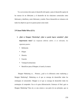 Va a ser un área clave para el desarrollo del equity y para el desarrollo equity de
las marcas de un fabricante y el desarrollo de las relaciones comerciales entre
fabricante y detallista y entre fabricante y retailer. Para el desarrollo en volumen o de
todos los objetivos que tú te quieras poner como retail.

3.9 Juan Pablo Silva (J.S.)

1. ¿Qué es Shopper Marketing? ¿Qué se puede lograr usándolo? ¿Qué
importancia tiene? La respuesta debería cubrir, si es relevante, los
siguientes puntos:
•

Definición

•

Origen

•

Historia

•

Función

•

Ventajas/Limitaciones

•

Beneficios para el Shopper, el canal y la marca

Shopper Marketing es… Primero, ¿cuál es la diferencia entre marketing y
Shopper Marketing?. Marketing es el que se encarga de desarrollar todas las
estrategias al consumidor. Shopper es el que se encarga de desarrollar todas las
estrategias al comprador. Esa es la gran diferenciación. Entonces al final ¿qué es
Shopper Marketing? Para mí, es una ciencia o sea parto de ese principio, que se

	
  

170	
  

 