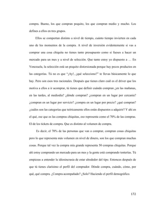 compra. Bueno, los que compran poquito, los que compran medio y mucho. Los
defines a ellos en tres grupos.
Ellos se comportan distinto a nivel de tiempo, cuánto tiempo invierten en cada
uno de los momentos de la compra. A nivel de inversión evidentemente si vas a
comprar una cosa chiquita no tienes tanto presupuesto como si fueses a hacer un
mercado para un mes y a nivel de selección. Que tanto estoy yo dispuesto a … En
Venezuela, la selección está un poquito distorsionada porque hay pocos productos en
las categorías. Tú no es que “¡Ay!, ¿qué selecciono?” te llevas básicamente lo que
hay. Pero son esos tres racionales. Después que tienes claro cuál es el driver que los
motiva a ellos a ir acomprar, tú tienes que definir cuándo compran ¿en las mañanas,
en las tardes, al mediodía? ¿dónde compran? ¿compran en un lugar por cercanía?
¿compran en un lugar por servicio? ¿compra en un lugar por precio? ¿qué compran?
¿cuáles son las categorías que teóricamente ellos están dispuestos a adquirir? Y ahí en
el qué, ese que es las compras chiquitas, eso representa como el 70% de las compras.
El de los tickets de compra. Que es distinto al volumen de compra.
Es decir, el 70% de las personas que van a comprar, compran cosas chiquitas
pero lo que representa más volumen en nivel de dinero, son los que compran muchas
cosas. Porque tal vez la compra mía grande representa 50 compras chiquitas. Porque
ahí estoy comprando un mercado para un mes y la gente está comprando tonterías. Tú
empiezas a entender la idiosincrasia de estar alrededor del tipo. Entonces después de
que tú tienes clarísimo el perfil del comprador. Dónde compra, cuándo, cómo, por
qué, qué compra. ¿Compra acompañado? ¿Solo? Haciendo el perfil demográfico.

	
  

172	
  

 