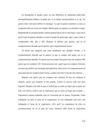 La demografía la puedes sacar, en esta diferencia en marketing tradicional,
demográficamente definir a la gente por: si es estrato socioeconómico a, b, etc. No
genera tanto valor para definir la estrategia. Lo que tú quieres entender es como se
comportan ellos en el piso de compra. Mucha gente no importa si es hombre o mujer.
Dependiendo la categoría puedes separar porque bueno una es más larga o más nueva
pero lo que tú quieres entender es óomo el grupo de gente aquí, aquí y aquí; cómo se
comportarían allá, allá y allá. Después tú defines qué quieres, qué es el
comportamiento deseado que tú quieres, qué comportamiento deseas.
Tú tienes una categoría que estás estudiando, por ejemplo Cerelac, y el
comportamiento deseado que tú quieres es que te compre más gente, ese es el
comportamiento deseado. Yo quiero que me compre más gente, hoy me compran 100,
quiero que me compren 120. Veinte personas más quiero que me compren. Entonces
tú tienes que definir una estrategia para planificar cómo mover el comportamiento de
estos para que me compren más Cerelac. ¿cuáles otros hay? o las dos más clásicas.
Después está quiero que me compren más volumen. Si hoy me compran la
chiquita, quiero que compren la lata grande. ¿Cómo tu mueves todo esto para
lograrlo? Después está todo lo que es lealtad que es cómo yo logro que la gente sea
leal a mi marca y todo lo que es experiencia que es como yo logro que la gente …
Experiencia estamos hablando aquí en Venezuela por lo menos, Farmatodo. Están
trabajando un pelo el tema de la experiencia, lo está trabajando mal pero está
trabajando el tema de la experiencia. ¿Por qué? La experiencia de ellos es
comunicacional, no en el piso de venta. Entonces ellos dicen la experiencia

	
  

173	
  

 