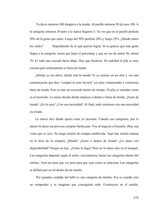 Tu dices entraron 100 shoppers a la tienda. Al pasillo entraron 50 de esos 100. A
la categoría entraron 30 pero a la marca llegaron 5. Tu ves que en el pasillo perdiste
50% de la gente que entró. Luego del 50% perdiste 20% y luego 25%. ¿Dónde metes
los reales?

Dependiendo de lo qué quieres lograr. Si tu quieres que más gente

llegue a la categoría, tienes que bajar el porcentaje y que en vez de entrar 50, entren
70. Es todo una cascada hacia abajo. Hay que focalizar. En realidad el p2p es muy
extenso pero teóricamente es fuera de tienda.
¿Dónde yo me ubico, dónde está la tienda? Si yo camino en un sitio y veo una
comunicación que dice “compra tu oreo favoria” ya estoy comenzando a comunicar
fuera de tienda. Esto es más un recorrido dentro de tiempo. El p2p es entender cómo
es el recorrido. La marca decide dónde empieza si dentro o fuera de tienda. ¿Fuera de
tienda? ¿En la casa? ¿Con una necesidad? Al final, todo comienza con una necesidad
ya creada.
La marca dice dónde quiero estar yo presente. Cuando son categorías, por lo
menos tú dices me provoca comprar harina pan. Voy al negocio a buscarla. (Hay una
visita que es ocio. No tengo misión de compra establecida. Aquí hay mucho trauma
en la hora de la compra) ¿Dónde? ¿Fuera o dentro de tienda? ¿Lo ataco con
disponibilidad? Porque no hay. ¿Cómo lo hago? Pero no lo ataco sino en el anaquel.
Las categorías depende según el estilo, conveniencia, bueno las categorías dentro del
retailer.. Esto no tiene que ver pero para que veas cómo se relaciona. Las categorías
se definen por su rol dentro de mi retailer.
Por ejemplo, cuidado del bebé es una categoría de destino. Eso es cuando eres
un comprador y te imaginas que conseguirás todo. Construyen en el surtido,

	
  

175	
  

 