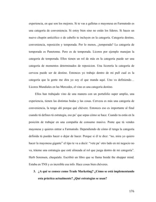 experiencia, en que son los mejores. Si te vas a galletas o mayonesa en Farmatodo es
una categoría de conveniencia. Si estoy bien sino no están los líderes. Si haces un
nuevo chupón anticólico o de cabello te incluyen en la categoría. Categoria destino,
conveniencia, reposición y temporada. Por lo menos, ¿temporada? La categoría de
temporada es Panetonne. Pero es de temporada. Licores por ejemplo manejan la
categoría de temporada. Ellos tienen un rol de más en la categoría puede ser una
categoría de momentos determinados de reposicion. Una licorería la categoría de
cerveza puede ser de destino. Entonces yo trabajo dentro de mi pull cual es la
categoría que la gente me dira yo soy el que manda aquí. Uno va definiendo…
Licores Mundiales en las Mercedes, el vino es una categoría destino.
Ellos han trabajado vino de una manera con un portafolio super amplio, una
experiencia, tienen las distintas bodas y las cosas. Cerveza es más una categoría de
conveniencia, la tengo ahí porque qué chévere. Entonces eso es importante al final
cuando tú defines tú estrategia, eso pa’ que sepas cómo se hace. Cuando tu estás en la
posición de trabajar en una compañía de consumo masivo. Ponte que tú vendes
mayonesa y quieres entrar a Farmatodo. Dependiendo de cómo él tenga la categoría
definida tú puedes hacer o dejar de hacer. Porque si él te dice: “no, mira yo quiero
hacer la mayonesa gigante” el tipo te va a decir: “vete pa’ otro lado en mi negocio no
va, tráeme una estrategia que esté alineada al rol que juega dentro de mi categoría”.
Herb Sorensen, chequéalo. Escribió un libro que se llama Inside the shopper mind.
Estaba en TNS y es increíble esa info. Hace cosas bien chéveres.
3. ¿A qué se conoce como Trade Marketing? ¿Cómo se está implementando
esta práctica actualmente? ¿Qué estrategias se usan?

	
  

176	
  

 
