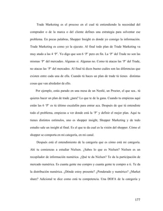 Trade Marketing es el proceso en el cual tú entiendiendo la necesidad del
comprador o de la marca o del cliente defines una estrategia para solventar ese
problema. En pocas palabras, Shopper Insight es donde yo consigo la información.
Trade Marketing es como yo la ejecuto. Al final todo plan de Trade Marketing va
muy atado a las 4 ‘P’. Yo digo que son 6 ‘P’ pero en fin. La ‘P’ del Trade no son las
mismas ‘P’ del mercadeo. Algunas si. Algunas no. Como tú atacas las ‘P’ del Trade,
no atacas las ‘P’ del mercadeo. Al final tú dices bueno cuáles son las diferencias que
existen entre cada una de ella. Cuando tú haces un plan de trade tú tienes distintas
cosas que van alrededor de ello.
Por ejemplo, estás parado en una mesa de un Nestlé, un Procter, el que sea.. tú
quieres hacer un plan de trade ¿para? Lo que te de la gana. Cuando tu empiezas aquí
están las 6 ‘P’ es tú último escalafón para entrar aca. Después de que tú entendiste
todo el problema, empiezas a ver donde está la ‘P’ y definir el mejor plan. Aquí tu
tienes distintos estímulos, uno es shopper insight, Shopper Marketing y de todo
estudio sale un insight al final. Es el que te da cual es la visión del shopper. Cómo el
shopper se comporta en mi categoría, en mi canal.
Después está el entendimiento de la categoría que es cómo está mi categoría.
Ahí tu comienzas a estudiar Nielsen. ¿Sabes lo que es Nielsen? Nielsen es un
recopilador de información numérica. ¿Qué te da Nielsen? Te da la participación de
mercado numérica. Es cuanta gente me compro y cuanta gente te compro a ti. Te da
la distribución numérica. ¿Dónde estoy presente? ¿Ponderado y numérico? ¿Market
share? Adicional te dice como está tu competencia. Una DOFA de la categoría y

	
  

177	
  

 