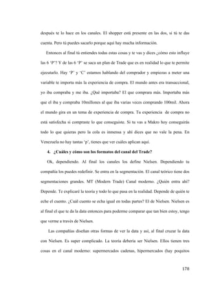 después te lo hace en los canales. El shopper está presente en las dos, si tú te das
cuenta. Pero tú puedes sacarlo porque aquí hay mucha información.
Entonces al final tú entiendes todas estas cosas y te vas y dices ¿cómo esto influye
las 6 ‘P’? Y de las 6 ‘P’ se saca un plan de Trade que es en realidad lo que te permite
ejecutarlo. Hay ‘P’ y ‘C’ estamos hablando del comprador y empiezas a meter una
variable te importa más la experiencia de compra. El mundo antes era transaccional,
yo iba compraba y me iba. ¿Qué importaba? El que comprara más. Importaba más
que el iba y compraba 10millones al que iba varias veces comprando 100mil. Ahora
el mundo gira en un tema de experiencia de compra. Tu experiencia de compra no
está satisfecha si compraste lo que conseguiste. Si tu vas a Makro hoy conseguirás
todo lo que quieras pero la cola es inmensa y ahí dices que no vale la pena. En
Venezuela no hay tantas ‘p’, tienes que ver cuáles aplican aquí.
4. ¿Cuáles y cómo son los formatos del canal del Trade?
Ok, dependiendo. Al final los canales los define Nielsen. Dependiendo tu
compañía los puedes redefinir. Se entra en la segmentación. El canal teórico tiene dos
segmentaciones grandes. MT (Modern Trade) Canal moderno. ¿Quién entra ahí?
Depende. Te explicaré la teoría y todo lo que pasa en la realidad. Depende de quién te
eche el cuento. ¿Cuál cuento se echa igual en todas partes? El de Nielsen. Nielsen es
al final el que te da la data entonces para poderme comparar que tan bien estoy, tengo
que verme a través de Nielsen.
Las compañías diseñan otras formas de ver la data y así, al final cruzar la data
con Nielsen. Es super complicado. La teoría debería ser Nielsen. Ellos tienen tres
cosas en el canal moderno: supermercados cadenas, hipermercados (hay poquitos

	
  

178	
  

 