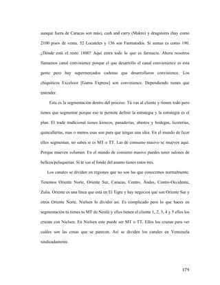 aunque fuera de Caracas son más), cash and carry (Makro) y drugstores (hay como
2100 pisos de venta. 52 Locateles y 136 son Farmatodos. Si sumas es como 190.
¿Dónde está el resto 1800? Aquí entra todo lo que es farmacia. Ahora nosotros
llamamos canal convinience porque el que desarrollo el canal convienience es esta
gente pero hay supermercados cadenas que desarrollaron convinience. Los
chiquiticos Excelsior [Gama Express] son convinience. Dependiendo tienes que
entender.
Esta es la segmentación dentro del proceso. Tú vas al cliente y tienen todo pero
tienes que segmentar porque eso te permite definir la estrategia y la estrategia es el
plan. El trade tradicional tienes kioscos, panaderías, abastos y bodegas, licorerías,
quincallerías, mas o menos esas son para que tengas una idea. En el mundo de licor
ellos segmentan, no sabes si es MT o TT. Las de consumo masivo se mueven aquí.
Porque mueven volumen. En el mundo de consumo masivo puedes tener salones de
belleza/peluquerías. Si te vas al fondo del asunto tienes estos tres.
Los canales se dividen en regiones que no son las que conocemos normalmente.
Tenemos Oriente Norte, Oriente Sur, Caracas, Centro, Andes, Centro-Occidente,
Zulia. Oriente es una línea que está en El Tigre y hay negocios que son Oriente Sur y
otros Oriente Norte. Nielsen lo dividió así. Es complicado pero lo que haces en
segmentación tú tienes tu MT de Nestlé y ellos tienen el cliente 1, 2, 3, 4 y 5 ellos los
cruzan con Nielsen. En Nielsen este puede ser MT o TT. Ellos los cruzan para ver
cuáles son las cosas que se parecen. Así se dividen los canales en Venezuela
sindicadamente.

	
  

179	
  

 