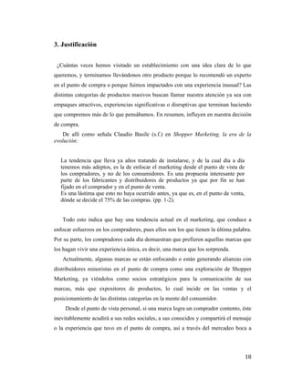 3. Justificación
¿Cuántas veces hemos visitado un establecimiento con una idea clara de lo que
queremos, y terminamos llevándonos otro producto porque lo recomendó un experto
en el punto de compra o porque fuimos impactados con una experiencia inusual? Las
distintas categorías de productos masivos buscan llamar nuestra atención ya sea con
empaques atractivos, experiencias significativas o disruptivas que terminan haciendo
que compremos más de lo que pensábamos. En resumen, influyen en nuestra decisión
de compra.
De allí como señala Claudio Basile (s.f.) en Shopper Marketing, la era de la
evolución:
La tendencia que lleva ya años tratando de instalarse, y de la cual día a día
tenemos más adeptos, es la de enfocar el marketing desde el punto de vista de
los compradores, y no de los consumidores. Es una propuesta interesante por
parte de los fabricantes y distribuidores de productos ya que por fin se han
fijado en el comprador y en el punto de venta.
Es una lástima que esto no haya ocurrido antes, ya que es, en el punto de venta,
dónde se decide el 75% de las compras. (pp. 1-2).
Todo esto indica que hay una tendencia actual en el marketing, que conduce a
enfocar esfuerzos en los compradores, pues ellos son los que tienen la última palabra.
Por su parte, los compradores cada día demuestran que prefieren aquellas marcas que
los hagan vivir una experiencia única, es decir, una marca que los sorprenda.
Actualmente, algunas marcas se están enfocando o están generando alianzas con
distribuidores minoristas en el punto de compra como una exploración de Shopper
Marketing, ya viéndolos como socios estratégicos para la comunicación de sus
marcas, más que expositores de productos, lo cual incide en las ventas y el
posicionamiento de las distintas categorías en la mente del consumidor.
Desde el punto de vista personal, si una marca logra un comprador contento, éste
inevitablemente acudirá a sus redes sociales, a sus conocidos y compartirá el mensaje
o la experiencia que tuvo en el punto de compra, así a través del mercadeo boca a

	
  

18	
  

 