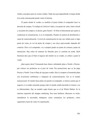 Ambos conceptos para mí, tienen validez. Nada mas que dependiendo el target donde
tú te estás comunicando puede variar el término.
El punto donde tú vendes, es también el punto donde el comprador hace su
decisión de compra. Yo trabajé en Unilever 6 años y era punto de venta. Entré a Kraft
y era punto de compra y tu decías ¿pero bueno?. Al final es básicamente por quien te
condiciona la comunicación, si es el comprador. Pueden ser puntos de distribución o
canal de comercialización. A nivel de comunicación los dos son válidos pero si digo
punto de venta, en vez de punto de compra y me estoy equivocando, depende del
contexto. Pero si el comprador, va a comprar puede ser punto de contacto, punto de
interacción. Hay miles de maneras de llamarlo pero es cuestión de moda. Herb
Sorensen dice que al final el negocio del retailer no es vender, es cobrar a quien le
vende.
¿Qué quiere decir? Farmatodo hace dinero cobrándole plata a Nestlé o Procter,
por colocar sus productos en el piso de venta. Por promociones que se las paga
Procter y Nestlé. Usan el flujo de caja para vender. Hoy le compras a Farmatodo plata
con inversiones mobiliarias o márgenes de comercialización. Ese es el mundo
transaccional. El retailer hacia plata sin pararle al comprador, se dieron cuenta que el
negocio si se estaba muriendo porque todo el mundo estaba haciendo lo mismo y no
se diferenciaban. Hay un modelo super bonito que es el de Whole Market. Es la
máxima expresión del shopper marketing. Son unos barbaros. Buscaron su nicho,
entendieron la necesidad, trabajaron: cómo comunican los productos, cómo
segmentan el piso de venta. Es espectacular.

	
  

181	
  

 