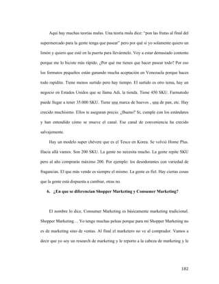 Aquí hay muchas teorías malas. Una teoría mala dice: “pon las frutas al final del
supermercado para la gente tenga que pasear” pero por qué si yo solamente quiero un
limón y quiero que esté en la puerta para llevármelo. Voy a estar demasiado contento
porque me lo hiciste más rápido. ¿Por qué me tienes que hacer pasear todo? Por eso
los formatos pequeños están ganando mucha aceptación en Venezuela porque haces
todo rapidito. Tiene menos surtido pero hay tiempo. El surtido es otro tema, hay un
negocio en Estados Unidos que se llama Adi, la tienda. Tiene 450 SKU. Farmatodo
puede llegar a tener 35.000 SKU. Tiene una marca de huevos , una de pan, etc. Hay
crecido muchísimo. Ellos te aseguran precio. ¿Bueno? Si, cumple con los estándares
y han entendido cómo se mueve el canal. Ese canal de conveniencia ha crecido
salvajemente.
Hay un modelo super chévere que es el Tesco en Korea. Se volvió Home Plus.
Hacia allá vamos. Son 200 SKU. La gente no necesita mucho. La gente repite SKU
pero al año comprarás máximo 200. Por ejemplo: los desodorantes con variedad de
fragancias. El que más vende es siempre el mismo. La gente es fiel. Hay ciertas cosas
que la gente está dispuesta a cambiar, otras no.
6. ¿En que se diferencian Shopper Marketing y Consumer Marketing?

El nombre lo dice. Consumer Marketing es básicamente marketing tradicional.
Shopper Marketing… Yo tengo muchas peleas porque para mí Shopper Marketing no
es de marketing sino de ventas. Al final el marketero no ve al comprador. Vamos a
decir que yo soy un research de marketing y le reporto a la cabeza de marketing y le

	
  

182	
  

 