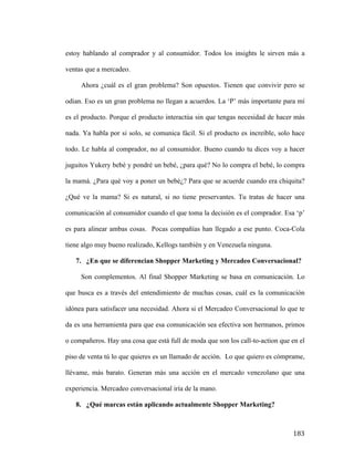 estoy hablando al comprador y al consumidor. Todos los insights le sirven más a
ventas que a mercadeo.
Ahora ¿cuál es el gran problema? Son opuestos. Tienen que convivir pero se
odian. Eso es un gran problema no llegan a acuerdos. La ‘P’ más importante para mí
es el producto. Porque el producto interactúa sin que tengas necesidad de hacer más
nada. Ya habla por si solo, se comunica fácil. Si el producto es increíble, solo hace
todo. Le habla al comprador, no al consumidor. Bueno cuando tu dices voy a hacer
juguitos Yukery bebé y pondré un bebé, ¿para qué? No lo compra el bebé, lo compra
la mamá. ¿Para qué voy a poner un bebé¿? Para que se acuerde cuando era chiquita?
¿Qué ve la mama? Si es natural, si no tiene preservantes. Tu tratas de hacer una
comunicación al consumidor cuando el que toma la decisión es el comprador. Esa ‘p’
es para alinear ambas cosas. Pocas compañías han llegado a ese punto. Coca-Cola
tiene algo muy bueno realizado, Kellogs también y en Venezuela ninguna.
7. ¿En que se diferencian Shopper Marketing y Mercadeo Conversacional?
Son complementos. Al final Shopper Marketing se basa en comunicación. Lo
que busca es a través del entendimiento de muchas cosas, cuál es la comunicación
idónea para satisfacer una necesidad. Ahora si el Mercadeo Conversacional lo que te
da es una herramienta para que esa comunicación sea efectiva son hermanos, primos
o compañeros. Hay una cosa que está full de moda que son los call-to-action que en el
piso de venta tú lo que quieres es un llamado de acción. Lo que quiero es cómprame,
llévame, más barato. Generan más una acción en el mercado venezolano que una
experiencia. Mercadeo conversacional iría de la mano.
8. ¿Qué marcas están aplicando actualmente Shopper Marketing?

	
  

183	
  

 