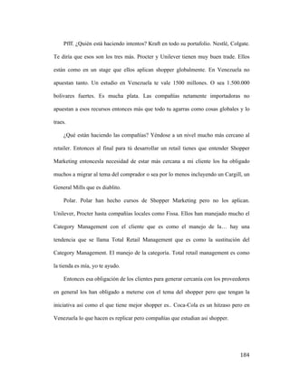 Pfff. ¿Quién está haciendo intentos? Kraft en todo su portafolio. Nestlé, Colgate.
Te diría que esos son los tres más. Procter y Unilever tienen muy buen trade. Ellos
están como en un stage que ellos aplican shopper globalmente. En Venezuela no
apuestan tanto. Un estudio en Venezuela te vale 1500 millones. O sea 1.500.000
bolivares fuertes. Es mucha plata. Las compañías netamente importadoras no
apuestan a esos recursos entonces más que todo tu agarras como cosas globales y lo
traes.
¿Qué están haciendo las compañías? Yéndose a un nivel mucho más cercano al
retailer. Entonces al final para tú desarrollar un retail tienes que entender Shopper
Marketing entoncesla necesidad de estar más cercana a mi cliente los ha obligado
muchos a migrar al tema del comprador o sea por lo menos incluyendo un Cargill, un
General Mills que es diablito.
Polar. Polar han hecho cursos de Shopper Marketing pero no los aplican.
Unilever, Procter hasta compañías locales como Fissa. Ellos han manejado mucho el
Category Management con el cliente que es como el manejo de la… hay una
tendencia que se llama Total Retail Management que es como la sustitución del
Category Management. El manejo de la categoría. Total retail management es como
la tienda es mía, yo te ayudo.
Entonces esa obligación de los clientes para generar cercanía con los proveedores
en general los han obligado a meterse con el tema del shopper pero que tengan la
iniciativa así como el que tiene mejor shopper es.. Coca-Cola es un hitzaso pero en
Venezuela lo que hacen es replicar pero compañías que estudian asi shopper.

	
  

184	
  

 