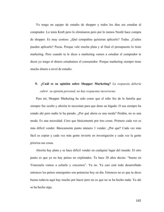 Yo tengo un equipo de estudio de shopper y todos los días era estudiar al
comprador. Lo tenía Kraft pero lo eliminaron pero por lo menos Nestlé hace compra
de shopper. Es muy costoso. ¿Qué compañías quisieran aplicarlo? Todas. ¿Cuáles
pueden aplicarlo? Pocas. Porque vale mucha plata y al final el presupuesto lo tiene
marketing. Pero cuando tu le dices a marketing vamos a estudiar el comprador te
dicen yo tengo el dinero estudiamos el consumidor. Porque marketing siempre tiene
mucho dinero a nivel de estudio.

9.

¿Cuál es su opinión sobre Shopper Marketing? La respuesta debería
cubrir su opinión personal, no hay respuestas incorrectas.

Para mí, Shopper Marketing ha sido como que el niño feo de la familia que
siempre fue oculto y ahorita lo necesitan para que done un hígado. O sea siempre ha
estado ahí pero nadie le ha parado. ¿Por qué ahora es una moda? Perdón, no es una
moda. Es una necesidad. Creo que básicamente por tres cosas. Primero cada vez es
más difícil vender. Básicamente punto número 1 vender. ¿Por qué? Cada vez más
fácil es copiar y cada vez más gente invierte en investigación y cada vez la gente
prioriza sus cosas.
Ahorita hay plata y se hace difícil vender en cualquier lugar del mundo. El otro
punto es que ya no hay países no explotados. Tu hace 20 años decías: “bueno en
Venezuela vamos a echarle y crecemos”. Ya no. Ya casi está todo desarrollado
entonces los países emergentes son potencias hoy en día. Entonces no es que tu dices
bueno todavía aquí hay mucho por hacer pero no es que no se ha hecho nada. Ya ahí
se ha hecho algo.

	
  

185	
  

 
